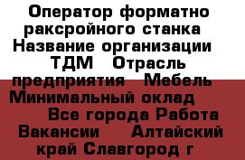 Оператор форматно-раксройного станка › Название организации ­ ТДМ › Отрасль предприятия ­ Мебель › Минимальный оклад ­ 40 000 - Все города Работа » Вакансии   . Алтайский край,Славгород г.